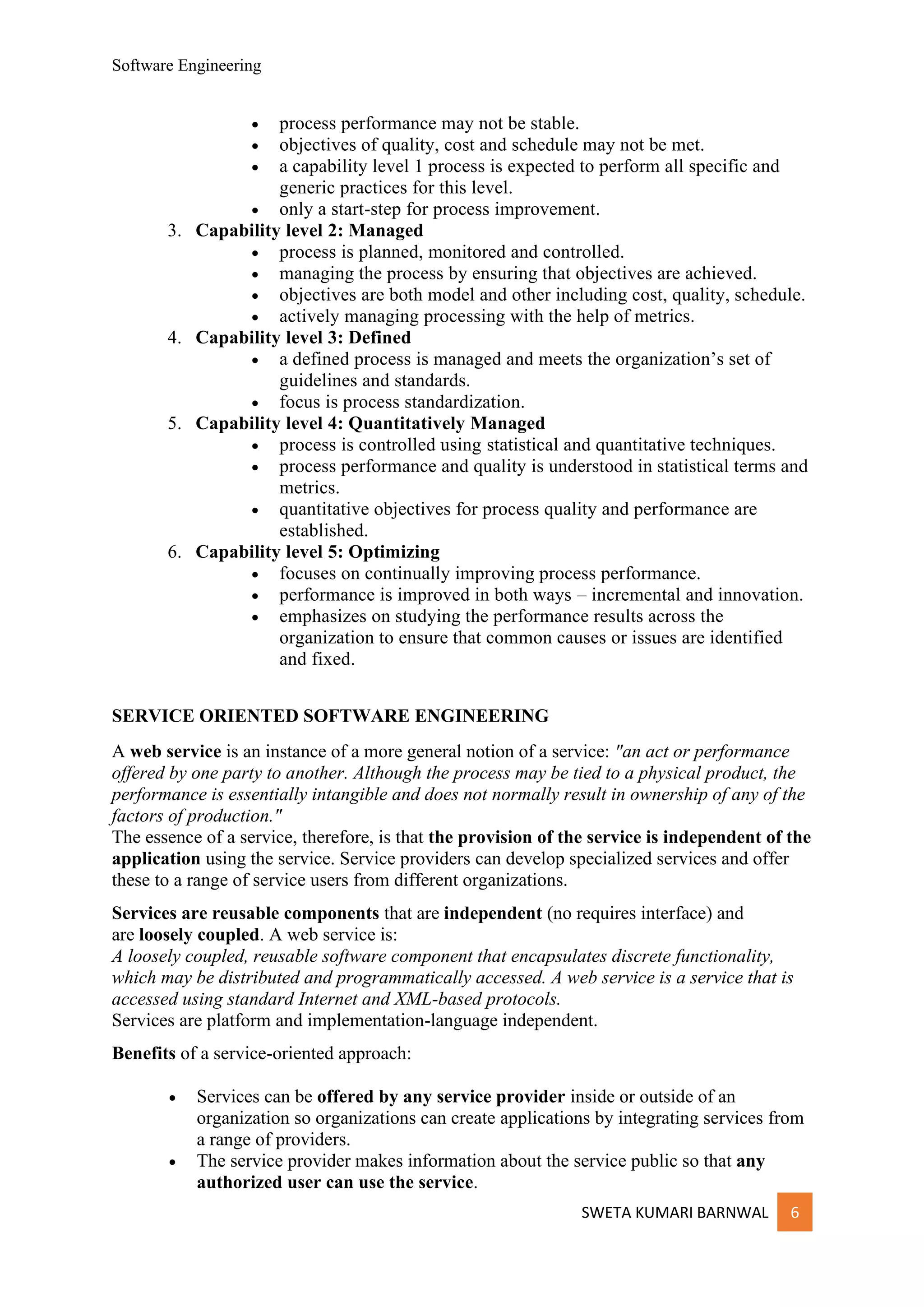 Software Engineering
SWETA KUMARI BARNWAL 6
• process performance may not be stable.
• objectives of quality, cost and schedule may not be met.
• a capability level 1 process is expected to perform all specific and
generic practices for this level.
• only a start-step for process improvement.
3. Capability level 2: Managed
• process is planned, monitored and controlled.
• managing the process by ensuring that objectives are achieved.
• objectives are both model and other including cost, quality, schedule.
• actively managing processing with the help of metrics.
4. Capability level 3: Defined
• a defined process is managed and meets the organization’s set of
guidelines and standards.
• focus is process standardization.
5. Capability level 4: Quantitatively Managed
• process is controlled using statistical and quantitative techniques.
• process performance and quality is understood in statistical terms and
metrics.
• quantitative objectives for process quality and performance are
established.
6. Capability level 5: Optimizing
• focuses on continually improving process performance.
• performance is improved in both ways – incremental and innovation.
• emphasizes on studying the performance results across the
organization to ensure that common causes or issues are identified
and fixed.
SERVICE ORIENTED SOFTWARE ENGINEERING
A web service is an instance of a more general notion of a service: "an act or performance
offered by one party to another. Although the process may be tied to a physical product, the
performance is essentially intangible and does not normally result in ownership of any of the
factors of production."
The essence of a service, therefore, is that the provision of the service is independent of the
application using the service. Service providers can develop specialized services and offer
these to a range of service users from different organizations.
Services are reusable components that are independent (no requires interface) and
are loosely coupled. A web service is:
A loosely coupled, reusable software component that encapsulates discrete functionality,
which may be distributed and programmatically accessed. A web service is a service that is
accessed using standard Internet and XML-based protocols.
Services are platform and implementation-language independent.
Benefits of a service-oriented approach:
• Services can be offered by any service provider inside or outside of an
organization so organizations can create applications by integrating services from
a range of providers.
• The service provider makes information about the service public so that any
authorized user can use the service.
 