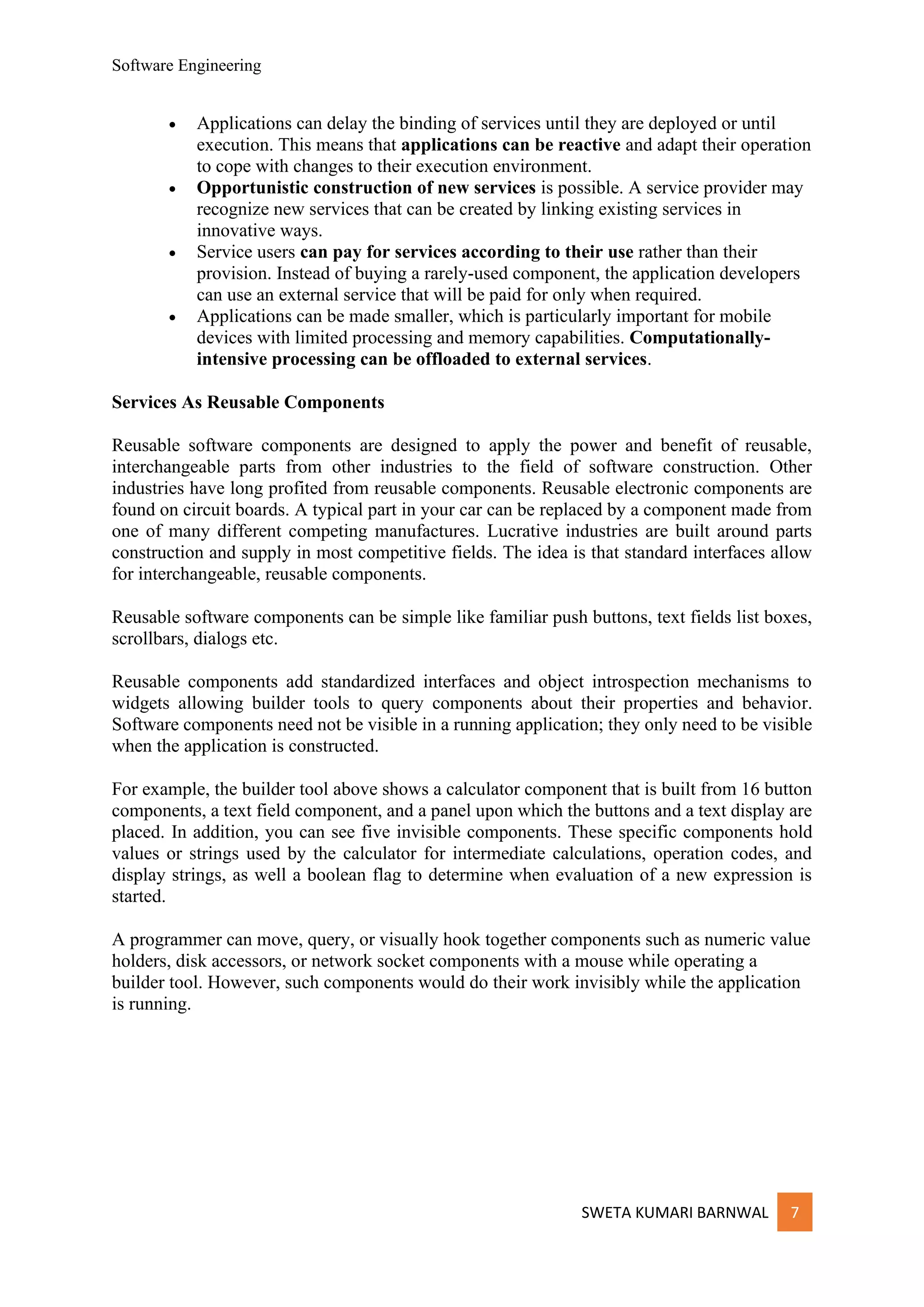 Software Engineering
SWETA KUMARI BARNWAL 7
• Applications can delay the binding of services until they are deployed or until
execution. This means that applications can be reactive and adapt their operation
to cope with changes to their execution environment.
• Opportunistic construction of new services is possible. A service provider may
recognize new services that can be created by linking existing services in
innovative ways.
• Service users can pay for services according to their use rather than their
provision. Instead of buying a rarely-used component, the application developers
can use an external service that will be paid for only when required.
• Applications can be made smaller, which is particularly important for mobile
devices with limited processing and memory capabilities. Computationally-
intensive processing can be offloaded to external services.
Services As Reusable Components
Reusable software components are designed to apply the power and benefit of reusable,
interchangeable parts from other industries to the field of software construction. Other
industries have long profited from reusable components. Reusable electronic components are
found on circuit boards. A typical part in your car can be replaced by a component made from
one of many different competing manufactures. Lucrative industries are built around parts
construction and supply in most competitive fields. The idea is that standard interfaces allow
for interchangeable, reusable components.
Reusable software components can be simple like familiar push buttons, text fields list boxes,
scrollbars, dialogs etc.
Reusable components add standardized interfaces and object introspection mechanisms to
widgets allowing builder tools to query components about their properties and behavior.
Software components need not be visible in a running application; they only need to be visible
when the application is constructed.
For example, the builder tool above shows a calculator component that is built from 16 button
components, a text field component, and a panel upon which the buttons and a text display are
placed. In addition, you can see five invisible components. These specific components hold
values or strings used by the calculator for intermediate calculations, operation codes, and
display strings, as well a boolean flag to determine when evaluation of a new expression is
started.
A programmer can move, query, or visually hook together components such as numeric value
holders, disk accessors, or network socket components with a mouse while operating a
builder tool. However, such components would do their work invisibly while the application
is running.
 