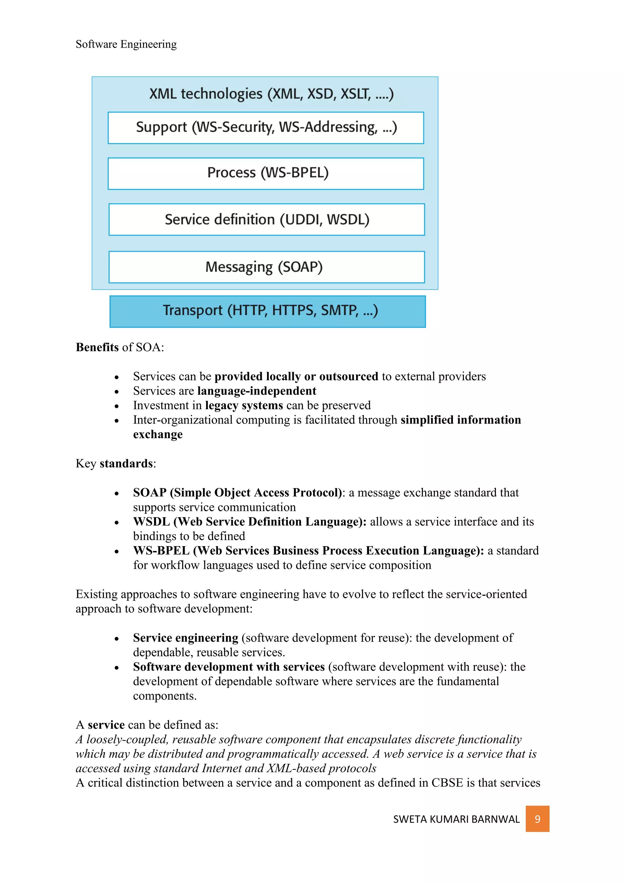 Software Engineering
SWETA KUMARI BARNWAL 9
Benefits of SOA:
• Services can be provided locally or outsourced to external providers
• Services are language-independent
• Investment in legacy systems can be preserved
• Inter-organizational computing is facilitated through simplified information
exchange
Key standards:
• SOAP (Simple Object Access Protocol): a message exchange standard that
supports service communication
• WSDL (Web Service Definition Language): allows a service interface and its
bindings to be defined
• WS-BPEL (Web Services Business Process Execution Language): a standard
for workflow languages used to define service composition
Existing approaches to software engineering have to evolve to reflect the service-oriented
approach to software development:
• Service engineering (software development for reuse): the development of
dependable, reusable services.
• Software development with services (software development with reuse): the
development of dependable software where services are the fundamental
components.
A service can be defined as:
A loosely-coupled, reusable software component that encapsulates discrete functionality
which may be distributed and programmatically accessed. A web service is a service that is
accessed using standard Internet and XML-based protocols
A critical distinction between a service and a component as defined in CBSE is that services
 