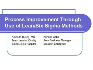 Process Improvement Through
Use of Lean/Six Sigma Methods

  Amanda Duling, MS       Kendall Cobb
  Team Leader, Quality    Area Business Manager
  Saint Luke’s Hospital   Missouri Enterprise
 