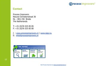 Contact

     Process Improvers
     Nieuwe Ginnekenstraat 36
     NL - 4811 NS Breda
     The Netherlands

     T: +31 (0)76 525 85 85
     F: +31 (0)76 525 85 80

     I : www.processimprovers.nl / www.sipp.nu
     E: info@processimprovers.nl




17

                                  Visit Process Improvers at www.processimprovers.nl
 