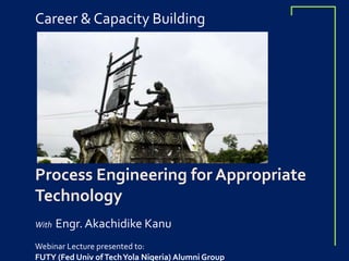Career & Capacity Building
Process Engineering for Appropriate
Technology
With Engr. Akachidike Kanu
Webinar Lecture presented to:
FUTY (Fed Univ ofTechYola Nigeria) Alumni Group
 