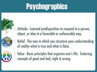 Attitude - Learned predisposition to respond to a person,
object, or idea in a favorable or unfavorable way.
Belief - The way in which you structure your understanding
of reality--what is true and what is false.
Value - Basic principles that organize one’s life. Enduring
concepts of good and bad, right & wrong.
Psychographics
 