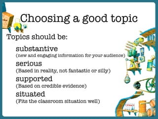 Choosing a good topic
Topics should be:
substantive
(new and engaging information for your audience)
serious
(Based in reality, not fantastic or silly)
supported
(Based on credible evidence)
situated
(Fits the classroom situation well)
 