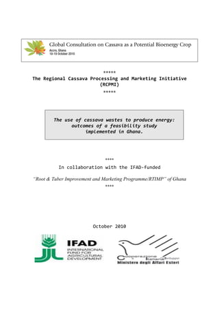 *****
The Regional Cassava Processing and Marketing Initiative 
                         (RCPMI) 
                             *****



                                      
        The use of cassava wastes to produce energy: 
              outcomes of a feasibility study  
                    implemented in Ghana. 

                                 
                                 
                                 
                              ****
          In collaboration with the IFAD‐funded

“Root & Tuber Improvement and Marketing Programme/RTIMP” of Ghana
                              ****




                         October 2010 
 