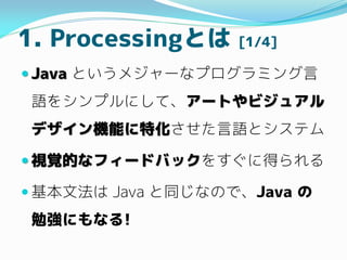 1. ProcessingȤ [1/4]
? Java Ȥ᥸`ʥץߥ
Z򥷥ץˤơ`Ȥӥ奢
ǥCܤػZȥƥ
? ҕҙĤʥե`ɥХå򤹤˵ä
? ķ Java ͬʤΤǡJava 
㏊ˤʤ!
 