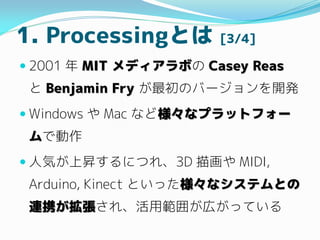 1. ProcessingȤ [3/4]
? 2001  MIT ǥܤ Casey Reas
 Benjamin Fry ΥЩ`_k
? Windows  Mac ʤɘʥץåȥե`
Ǆ
? ˚ݤϕNˤĤ졢3D 軭 MIDI,
Arduino, Kinect ȤäʥƥȤ
BЯ졢ù줬ڤäƤ
 