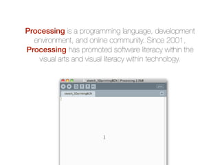 Processing is a programming language, development
environment, and online community. Since 2001,
Processing has promoted software literacy within the
visual arts and visual literacy within technology.

 