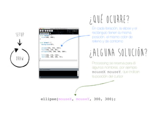¿Qué oCURRE?
SETUP

DRAW

En cada iteración, la elipse y el
rectángulo tienen la misma
posición, el mismo color de
relleno y de contorno

¿Alguna solución?
Processing se reserva para él
algunos nombres, por ejemplo
mouseX, mouseY, que indican
la posición del cursor

ellipse(mouseX, mouseY, 300, 300);

 