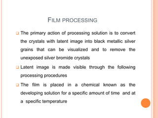 FILM PROCESSING


The primary action of processing solution is to convert

the crystals with latent image into black metallic silver
grains that can be visualized and to remove the
unexposed silver bromide crystals


Latent image is made visible through the following
processing procedures



The film is placed in a chemical known as the
developing solution for a specific amount of time and at
a specific temperature

 
