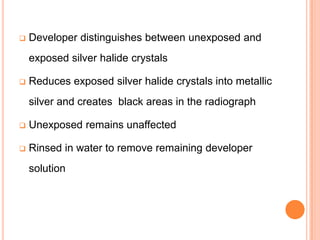 

Developer distinguishes between unexposed and
exposed silver halide crystals



Reduces exposed silver halide crystals into metallic
silver and creates black areas in the radiograph



Unexposed remains unaffected



Rinsed in water to remove remaining developer
solution

 