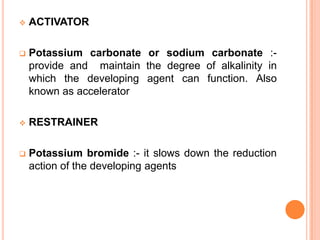 

ACTIVATOR



Potassium carbonate or sodium carbonate :provide and maintain the degree of alkalinity in
which the developing agent can function. Also
known as accelerator



RESTRAINER



Potassium bromide :- it slows down the reduction
action of the developing agents

 