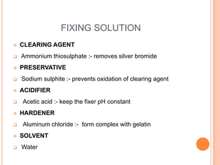 FIXING SOLUTION












CLEARING AGENT
Ammonium thiosulphate :- removes silver bromide
PRESERVATIVE
Sodium sulphite :- prevents oxidation of clearing agent
ACIDIFIER
Acetic acid :- keep the fixer pH constant
HARDENER
Aluminum chloride :- form complex with gelatin

SOLVENT
Water

 