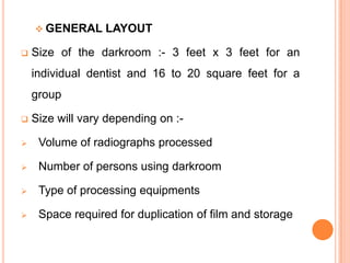  GENERAL


LAYOUT

Size of the darkroom :- 3 feet x 3 feet for an
individual dentist and 16 to 20 square feet for a

group


Size will vary depending on :-



Volume of radiographs processed



Number of persons using darkroom



Type of processing equipments



Space required for duplication of film and storage

 