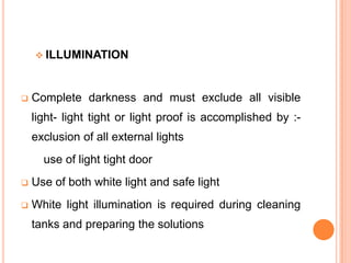  ILLUMINATION



Complete darkness and must exclude all visible
light- light tight or light proof is accomplished by :exclusion of all external lights

use of light tight door


Use of both white light and safe light



White light illumination is required during cleaning
tanks and preparing the solutions

 