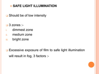  SAFE



LIGHT ILLUMINATION

Should be of low intensity

3 zones :i.
dimmest zone
ii.
medium zone
iii.
bright zone




Excessive exposure of film to safe light illumination
will result in fog, 3 factors :-

 