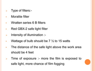 

Type of filters:-



Moralite filter



Wratten series 6 B filters



Red GBX-2 safe light filter



Intensity of illumination :-



Wattage of bulb should be 7 ½ to 15 watts



The distance of the safe light above the work area
should be 4 feet



Time of exposure :- more the film is exposed to
safe light, more chance of film fogging

 