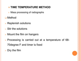  TIME


TEMPERATURE METHOD

Mass processing of radiographs



Method



Replenish solutions



Stir the solutions



Mount the film on hangers



Processing is carried out at a temperature of 6870degree F and timer is fixed



Dry the film

 