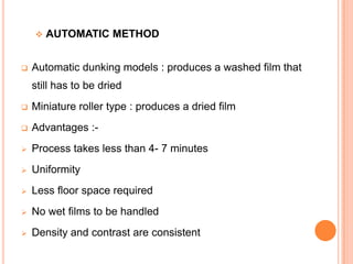 



AUTOMATIC METHOD

Automatic dunking models : produces a washed film that
still has to be dried



Miniature roller type : produces a dried film



Advantages :-



Process takes less than 4- 7 minutes



Uniformity



Less floor space required



No wet films to be handled



Density and contrast are consistent

 