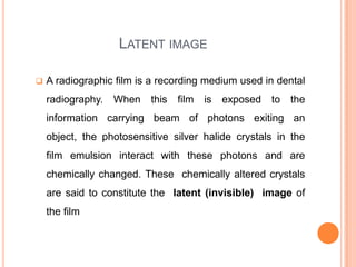 LATENT IMAGE


A radiographic film is a recording medium used in dental

radiography.

When

this

film

is

exposed to the

information carrying beam of photons exiting an
object, the photosensitive silver halide crystals in the

film emulsion interact with these photons and are
chemically changed. These chemically altered crystals
are said to constitute the latent (invisible) image of
the film

 