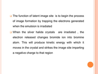 

The function of latent image site is to begin the process
of image formation by trapping the electrons generated

when the emulsion is irradiated


When the silver halide crystals

are irradiated , the

electron released changes bromide ion into bromine

atom. This will produce kinetic energy with which it
moves in the crystal and strikes the image site imparting
a negative charge to that region

 