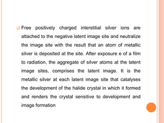 

Free positively charged interstitial silver ions are
attached to the negative latent image site and neutralize

the image site with the result that an atom of metallic
silver is deposited at the site. After exposure e of a film
to radiation, the aggregate of silver atoms at the latent

image sites, comprises the latent image. It is the
metallic silver at each latent image site that catalyses
the development of the halide crystal in which it formed
and renders the crystal sensitive to development and
image formation

 