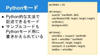 Pythonモード
● Python的な文法で
記述できるモード
● サンプルコードも
Pythonモード用に
書きかえられている
barWidth = 20
def setup():
size(32 * barWidth, 360)
colorMode(HSB, height, height, height)
noStroke()
background(0)
def draw():
whichBar = mouseX / barWidth
barX = whichBar * barWidth
fill(mouseY, height, height)
rect(barX, 0, barWidth, height)
lastBar = whichBar
 