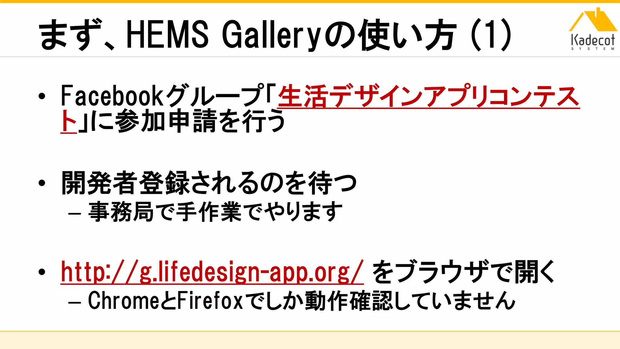 株式会社ソニーコンピュータサイエンス研究所
まず、HEMS Galleryの使い方 (1)
• Facebookグループ「生活デザインアプリコンテス
ト」に参加申請を行う
• 開発者登録されるのを待つ
– 事務局で手作業でやります
• http://g.lifedesign-app.org/ をブラウザで開く
– ChromeとFirefoxでしか動作確認していません
 