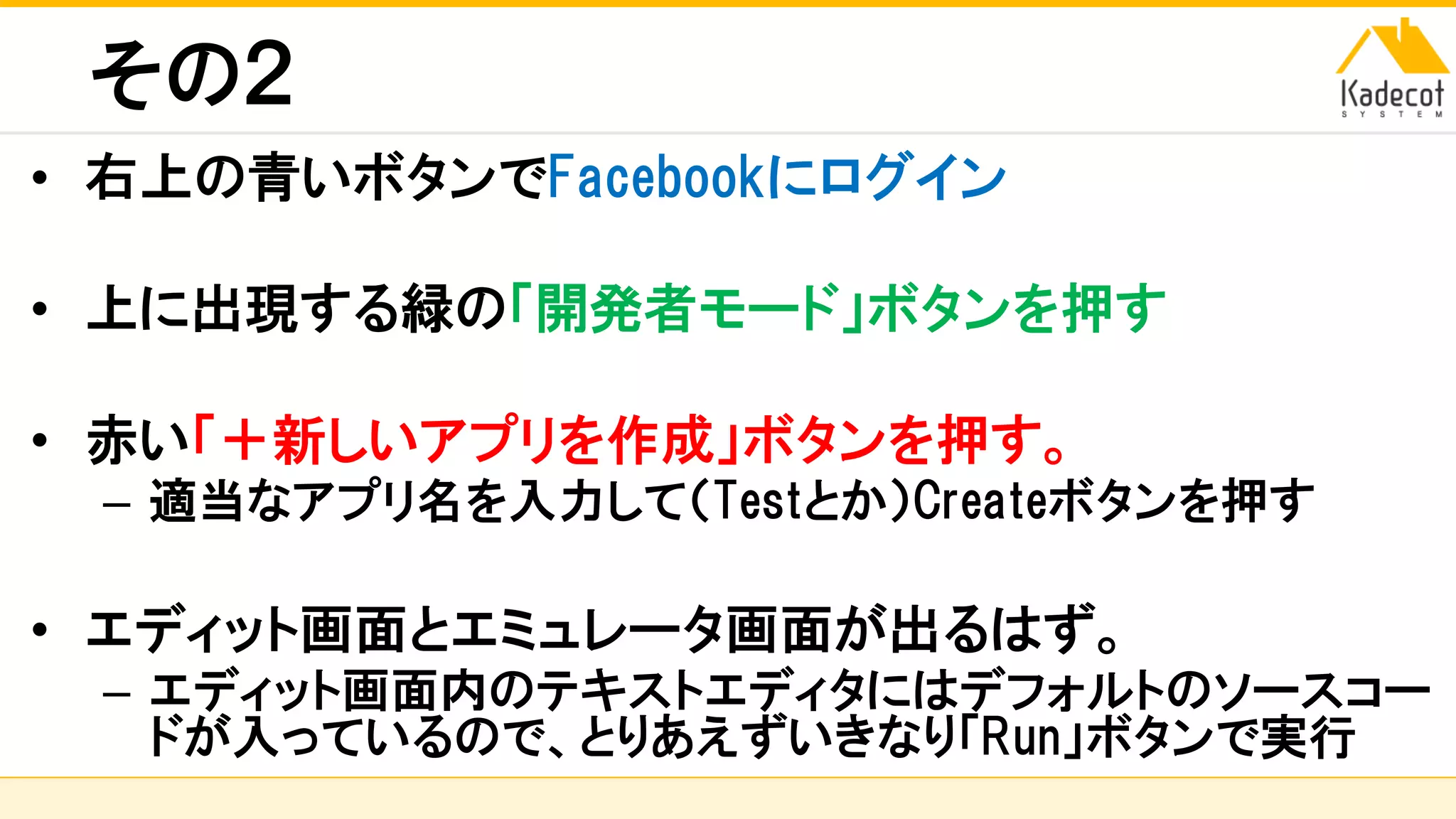 株式会社ソニーコンピュータサイエンス研究所
その２
• 右上の青いボタンでFacebookにログイン
• 上に出現する緑の「開発者モード」ボタンを押す
• 赤い「＋新しいアプリを作成」ボタンを押す。
– 適当なアプリ名を入力して（Testとか）Createボタンを押す
• エディット画面とエミュレータ画面が出るはず。
– エディット画面内のテキストエディタにはデフォルトのソースコー
ドが入っているので、とりあえずいきなり「Run」ボタンで実行
 