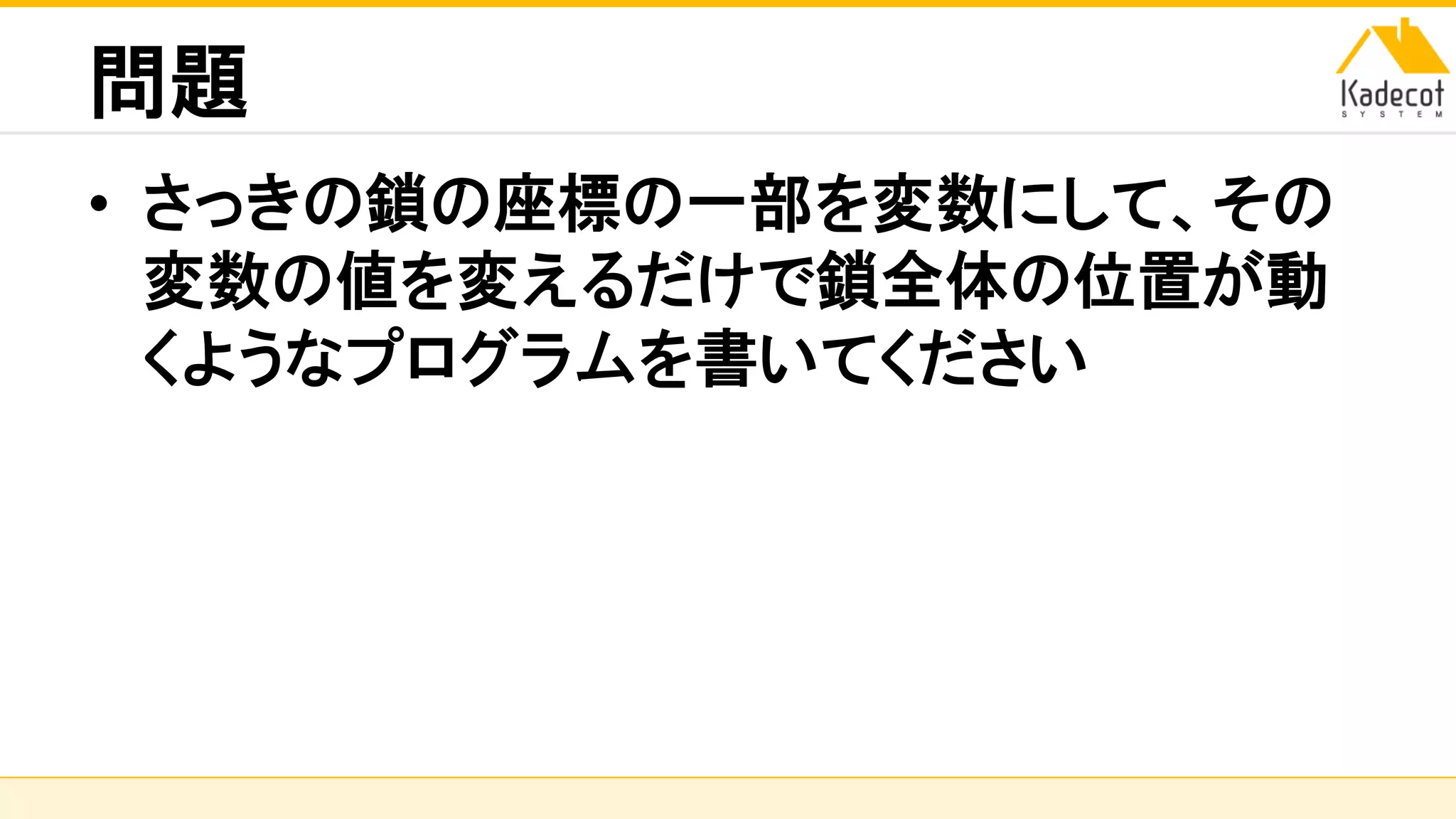 株式会社ソニーコンピュータサイエンス研究所
問題
• さっきの鎖の座標の一部を変数にして、その
変数の値を変えるだけで鎖全体の位置が動
くようなプログラムを書いてください
 