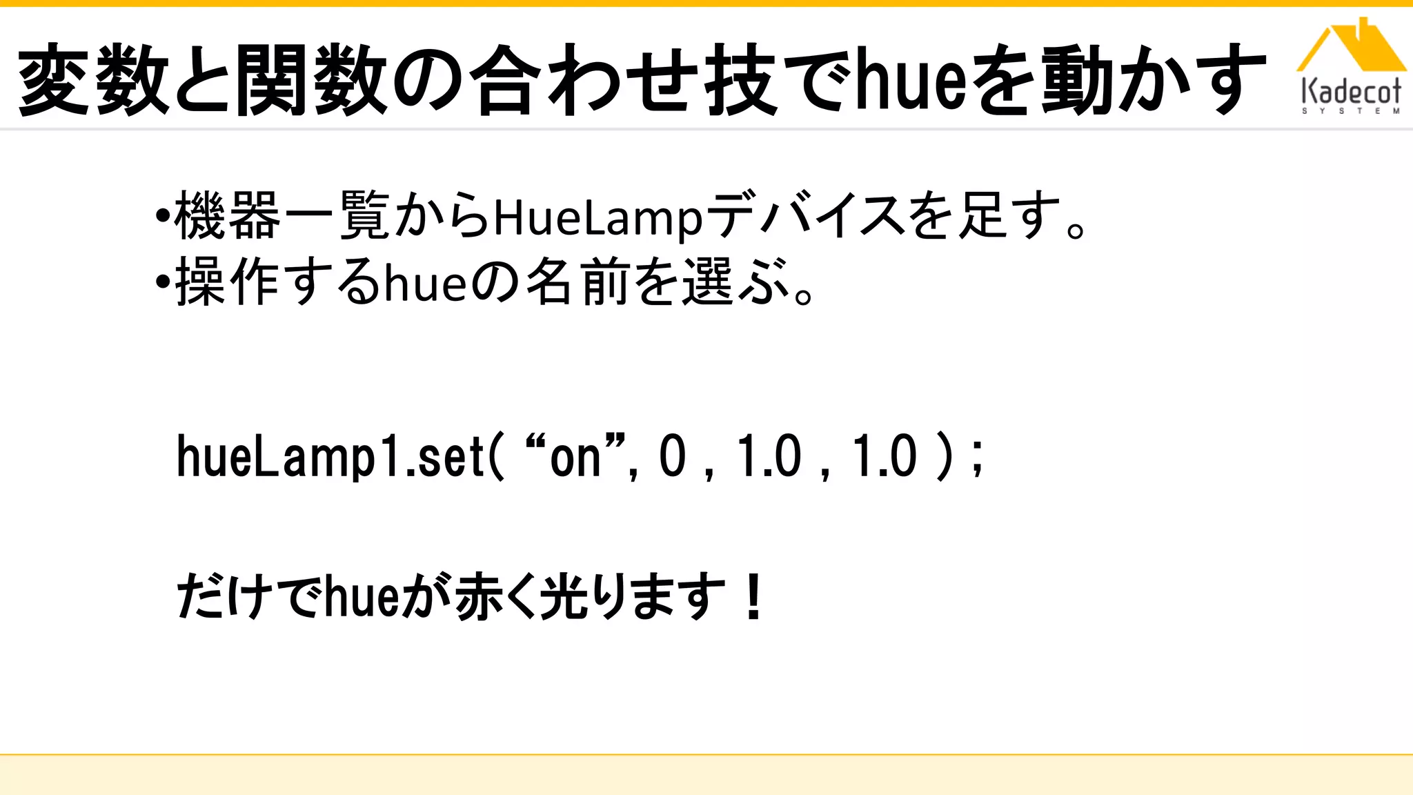 株式会社ソニーコンピュータサイエンス研究所
変数と関数の合わせ技でhueを動かす
hueLamp1.set( “on”, 0 , 1.0 , 1.0 ) ;
だけでhueが赤く光ります！
•機器一覧からHueLampデバイスを足す。
•操作するhueの名前を選ぶ。
 