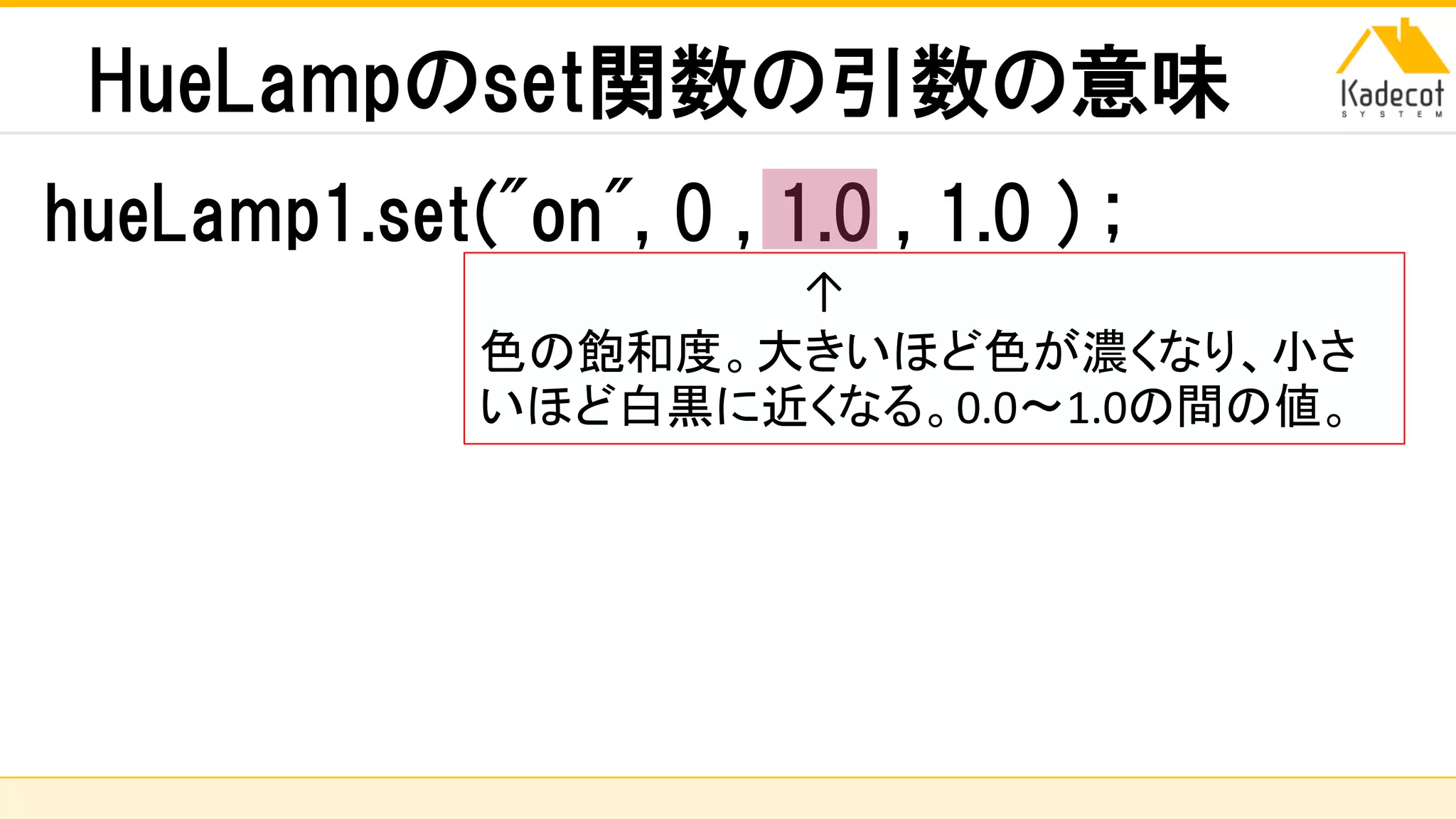 株式会社ソニーコンピュータサイエンス研究所
HueLampのset関数の引数の意味
hueLamp1.set("on", 0 , 1.0 , 1.0 ) ;
↑
色の飽和度。大きいほど色が濃くなり、小さ
いほど白黒に近くなる。0.0～1.0の間の値。
 