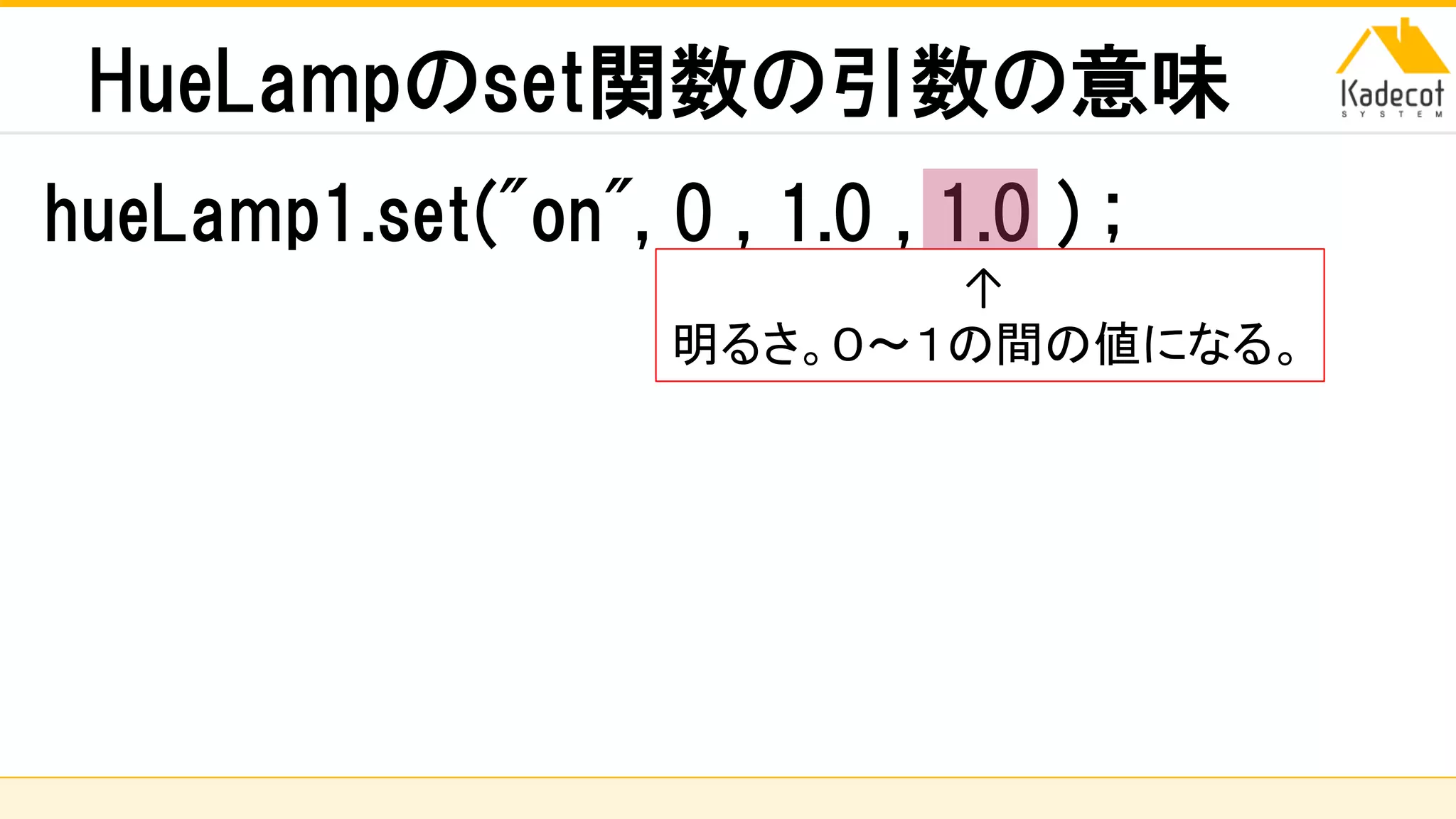 株式会社ソニーコンピュータサイエンス研究所
HueLampのset関数の引数の意味
hueLamp1.set("on", 0 , 1.0 , 1.0 ) ;
↑
明るさ。０～１の間の値になる。
 