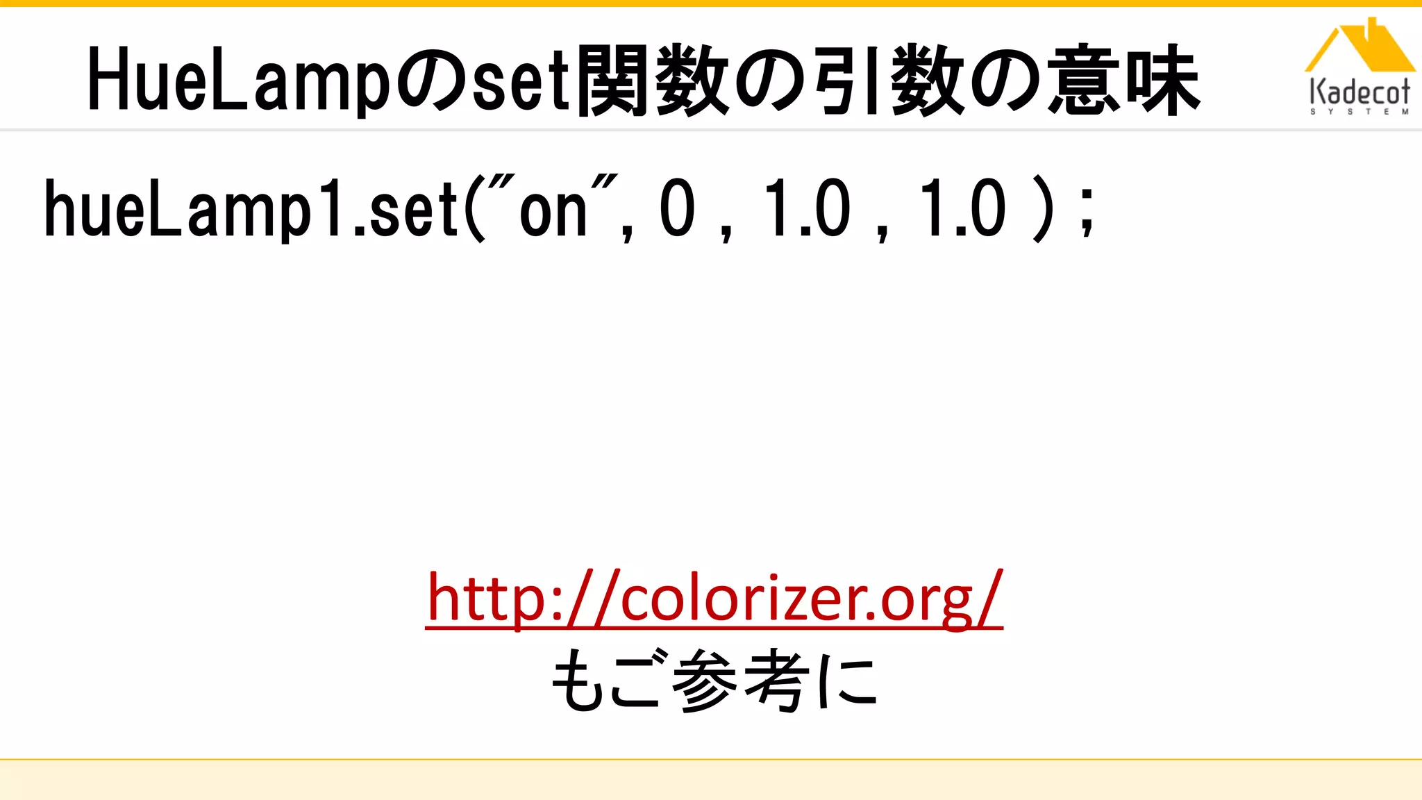 株式会社ソニーコンピュータサイエンス研究所
HueLampのset関数の引数の意味
hueLamp1.set("on", 0 , 1.0 , 1.0 ) ;
http://colorizer.org/
もご参考に
 