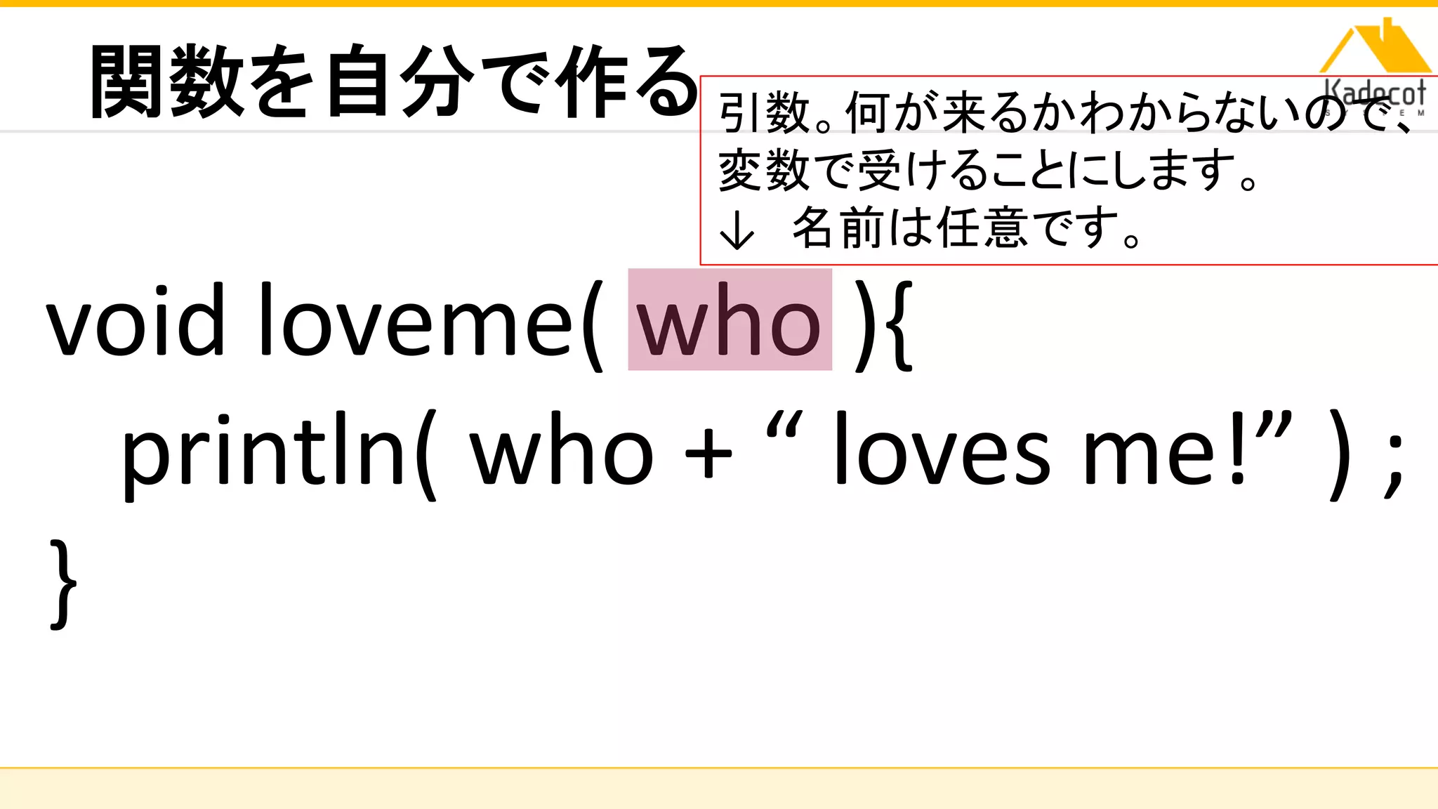 株式会社ソニーコンピュータサイエンス研究所
関数を自分で作る
void loveme( who ){
println( who + “ loves me!” ) ;
}
引数。何が来るかわからないので、
変数で受けることにします。
↓ 名前は任意です。
 