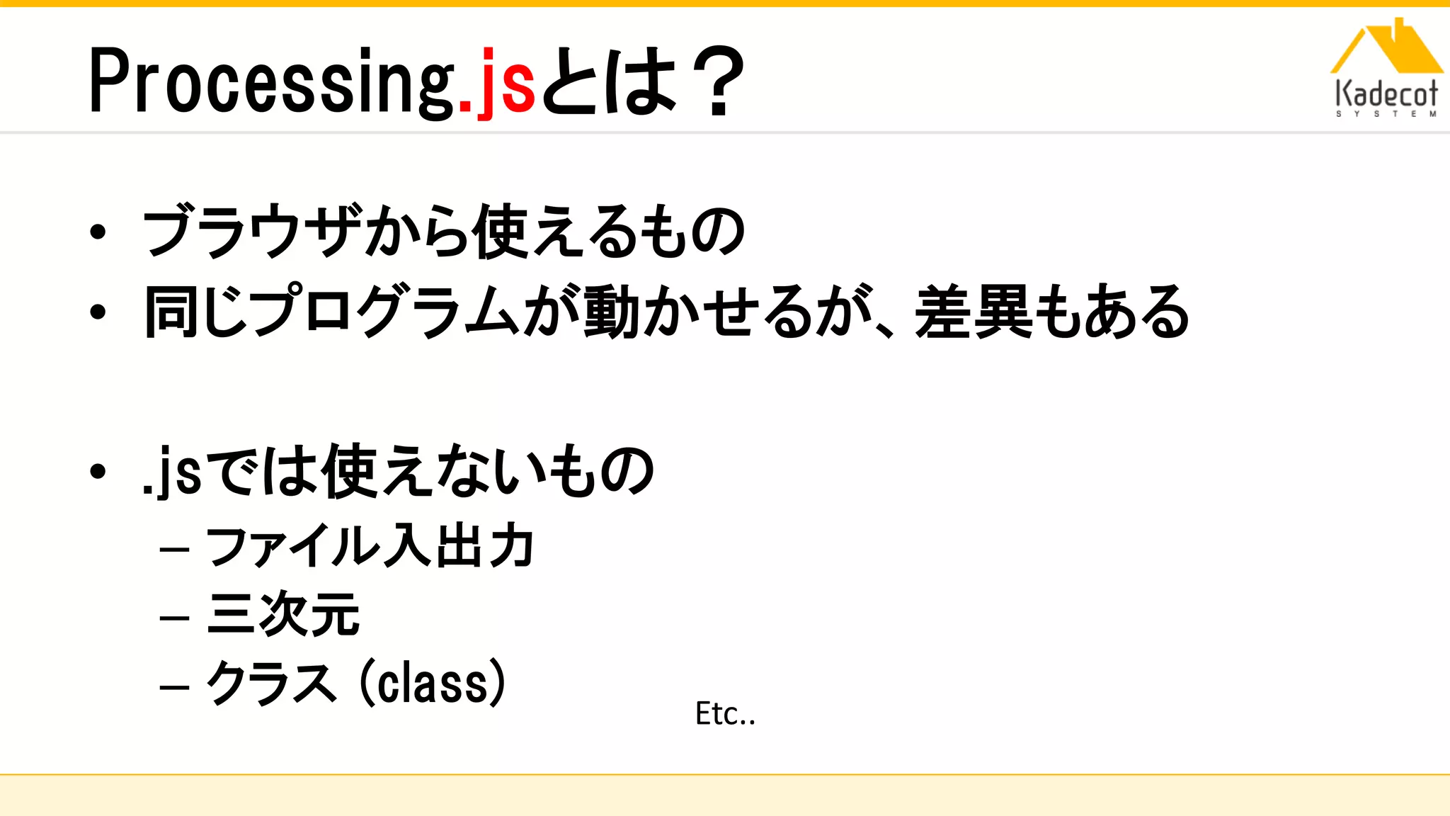 株式会社ソニーコンピュータサイエンス研究所
Processing.jsとは？
• ブラウザから使えるもの
• 同じプログラムが動かせるが、差異もある
• .jsでは使えないもの
– ファイル入出力
– 三次元
– クラス (class) Etc..
 