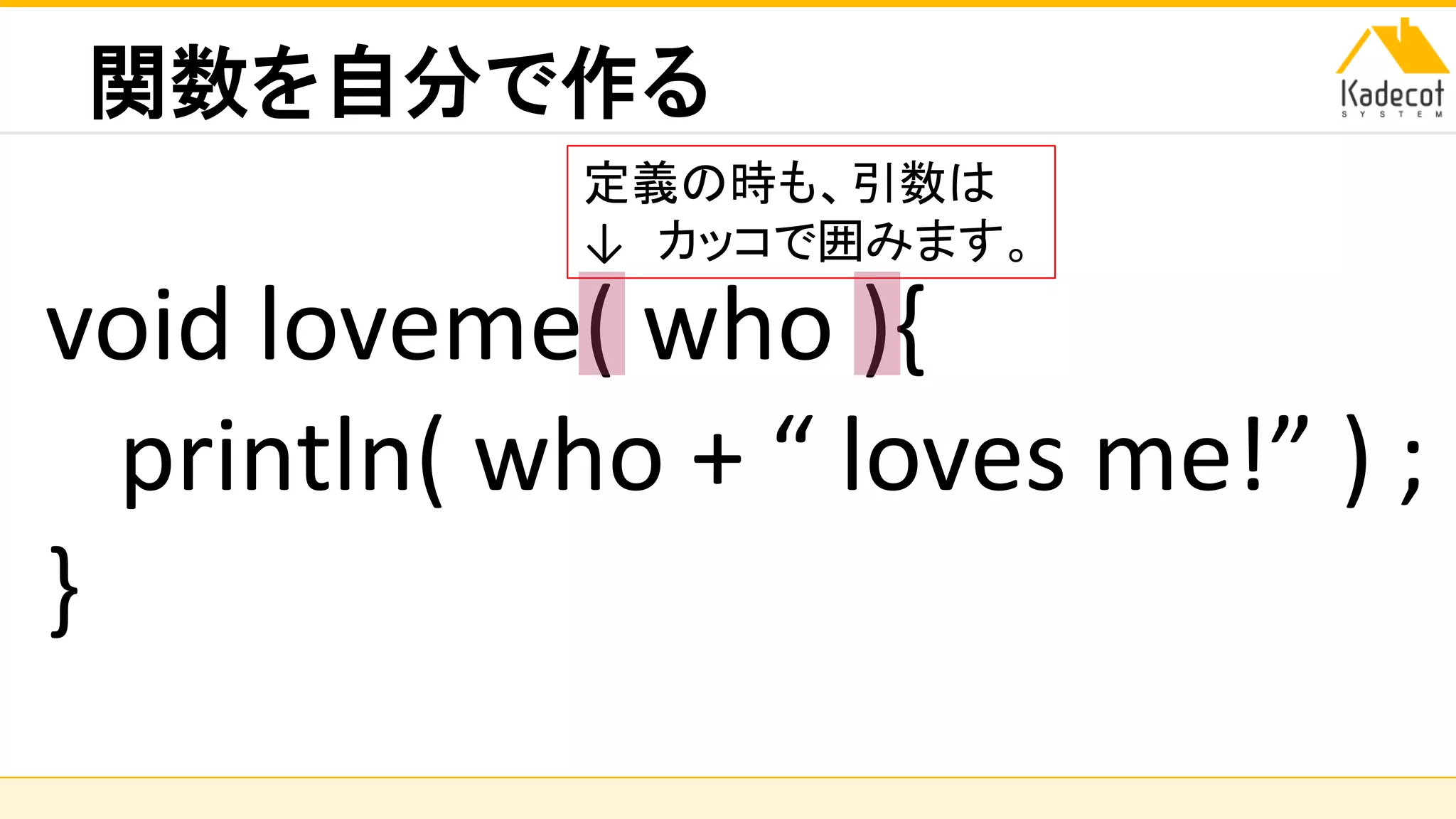 株式会社ソニーコンピュータサイエンス研究所
関数を自分で作る
void loveme( who ){
println( who + “ loves me!” ) ;
}
定義の時も、引数は
↓ カッコで囲みます。
 