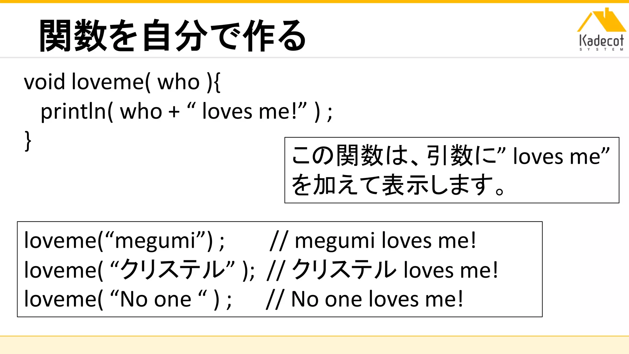 株式会社ソニーコンピュータサイエンス研究所
関数を自分で作る
void loveme( who ){
println( who + “ loves me!” ) ;
}
この関数は、引数に” loves me”
を加えて表示します。
loveme(“megumi”) ; // megumi loves me!
loveme( “クリステル” ); // クリステル loves me!
loveme( “No one “ ) ; // No one loves me!
 