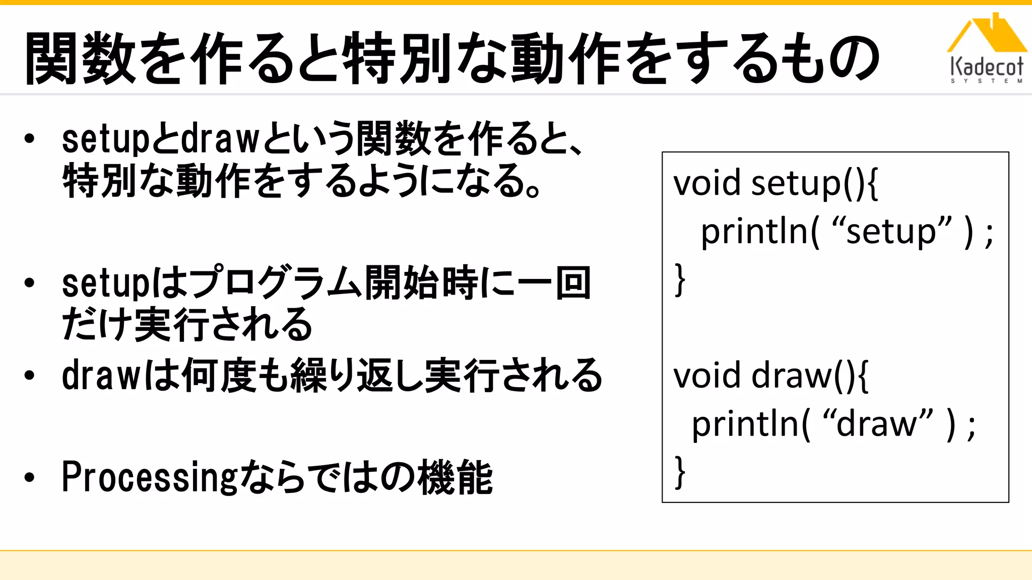 株式会社ソニーコンピュータサイエンス研究所
関数を作ると特別な動作をするもの
• setupとdrawという関数を作ると、
特別な動作をするようになる。
• setupはプログラム開始時に一回
だけ実行される
• drawは何度も繰り返し実行される
• Processingならではの機能
void setup(){
println( “setup” ) ;
}
void draw(){
println( “draw” ) ;
}
 