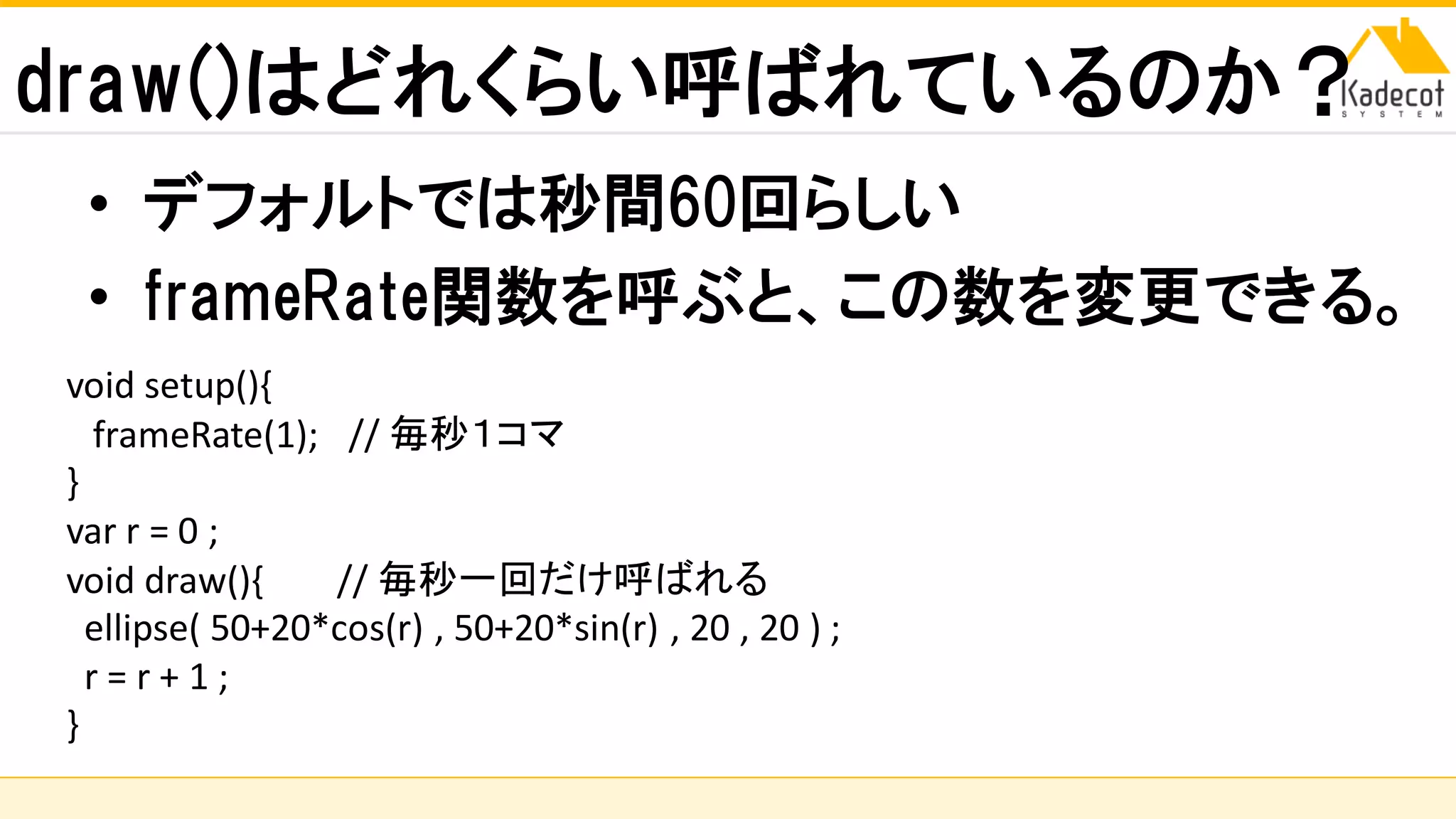 株式会社ソニーコンピュータサイエンス研究所
draw()はどれくらい呼ばれているのか？
• デフォルトでは秒間60回らしい
• frameRate関数を呼ぶと、この数を変更できる。
void setup(){
frameRate(1); // 毎秒１コマ
}
var r = 0 ;
void draw(){ // 毎秒一回だけ呼ばれる
ellipse( 50+20*cos(r) , 50+20*sin(r) , 20 , 20 ) ;
r = r + 1 ;
}
 