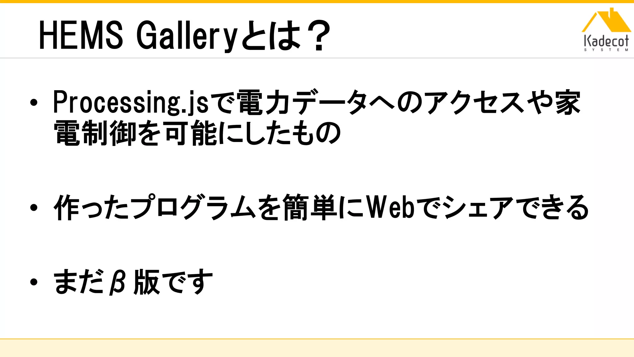 株式会社ソニーコンピュータサイエンス研究所
HEMS Galleryとは？
• Processing.jsで電力データへのアクセスや家
電制御を可能にしたもの
• 作ったプログラムを簡単にWebでシェアできる
• まだβ版です
 