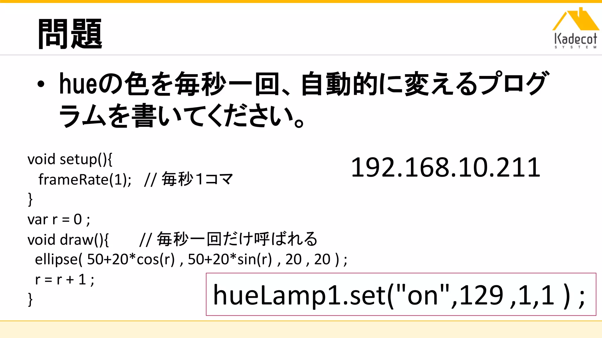 株式会社ソニーコンピュータサイエンス研究所
問題
• hueの色を毎秒一回、自動的に変えるプログ
ラムを書いてください。
hueLamp1.set("on",129 ,1,1 ) ;
void setup(){
frameRate(1); // 毎秒１コマ
}
var r = 0 ;
void draw(){ // 毎秒一回だけ呼ばれる
ellipse( 50+20*cos(r) , 50+20*sin(r) , 20 , 20 ) ;
r = r + 1 ;
}
192.168.10.211
 