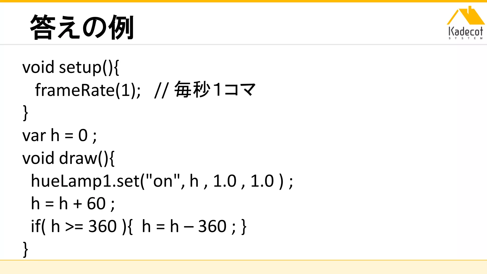 株式会社ソニーコンピュータサイエンス研究所
答えの例
void setup(){
frameRate(1); // 毎秒１コマ
}
var h = 0 ;
void draw(){
hueLamp1.set("on", h , 1.0 , 1.0 ) ;
h = h + 60 ;
if( h >= 360 ){ h = h – 360 ; }
}
 