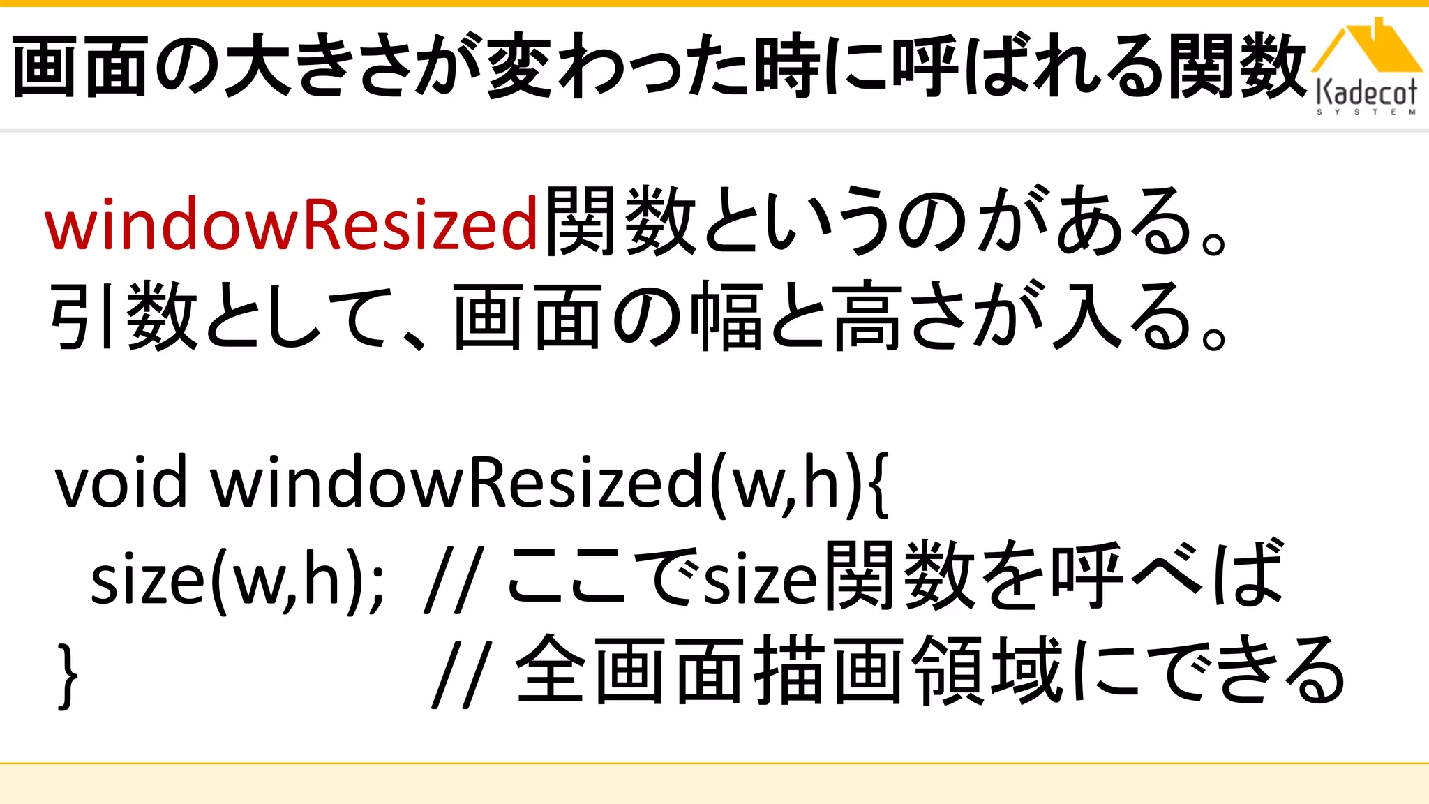 株式会社ソニーコンピュータサイエンス研究所
画面の大きさが変わった時に呼ばれる関数
void windowResized(w,h){
size(w,h); // ここでsize関数を呼べば
} // 全画面描画領域にできる
windowResized関数というのがある。
引数として、画面の幅と高さが入る。
 
