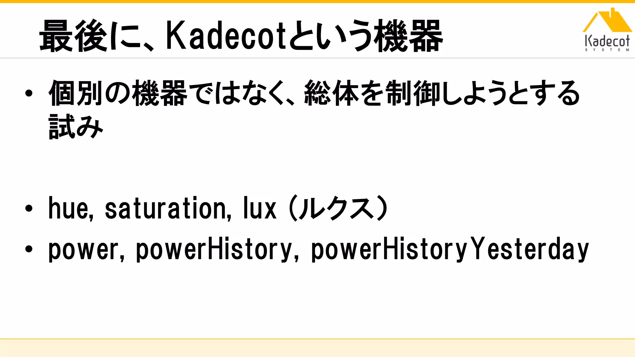 株式会社ソニーコンピュータサイエンス研究所
最後に、Kadecotという機器
• 個別の機器ではなく、総体を制御しようとする
試み
• hue, saturation, lux (ルクス）
• power, powerHistory, powerHistoryYesterday
 