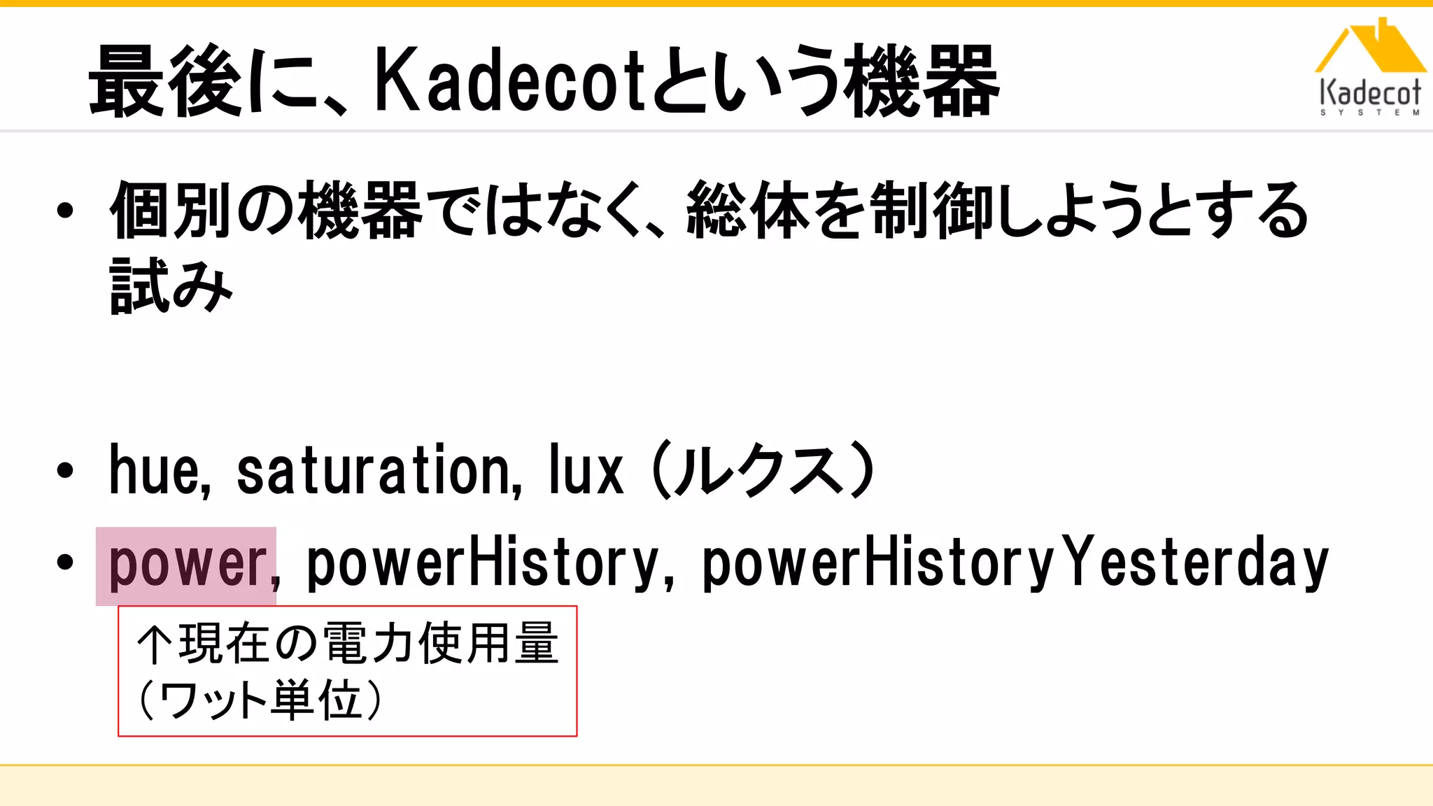 株式会社ソニーコンピュータサイエンス研究所
最後に、Kadecotという機器
• 個別の機器ではなく、総体を制御しようとする
試み
• hue, saturation, lux (ルクス）
• power, powerHistory, powerHistoryYesterday
↑現在の電力使用量
（ワット単位）
 