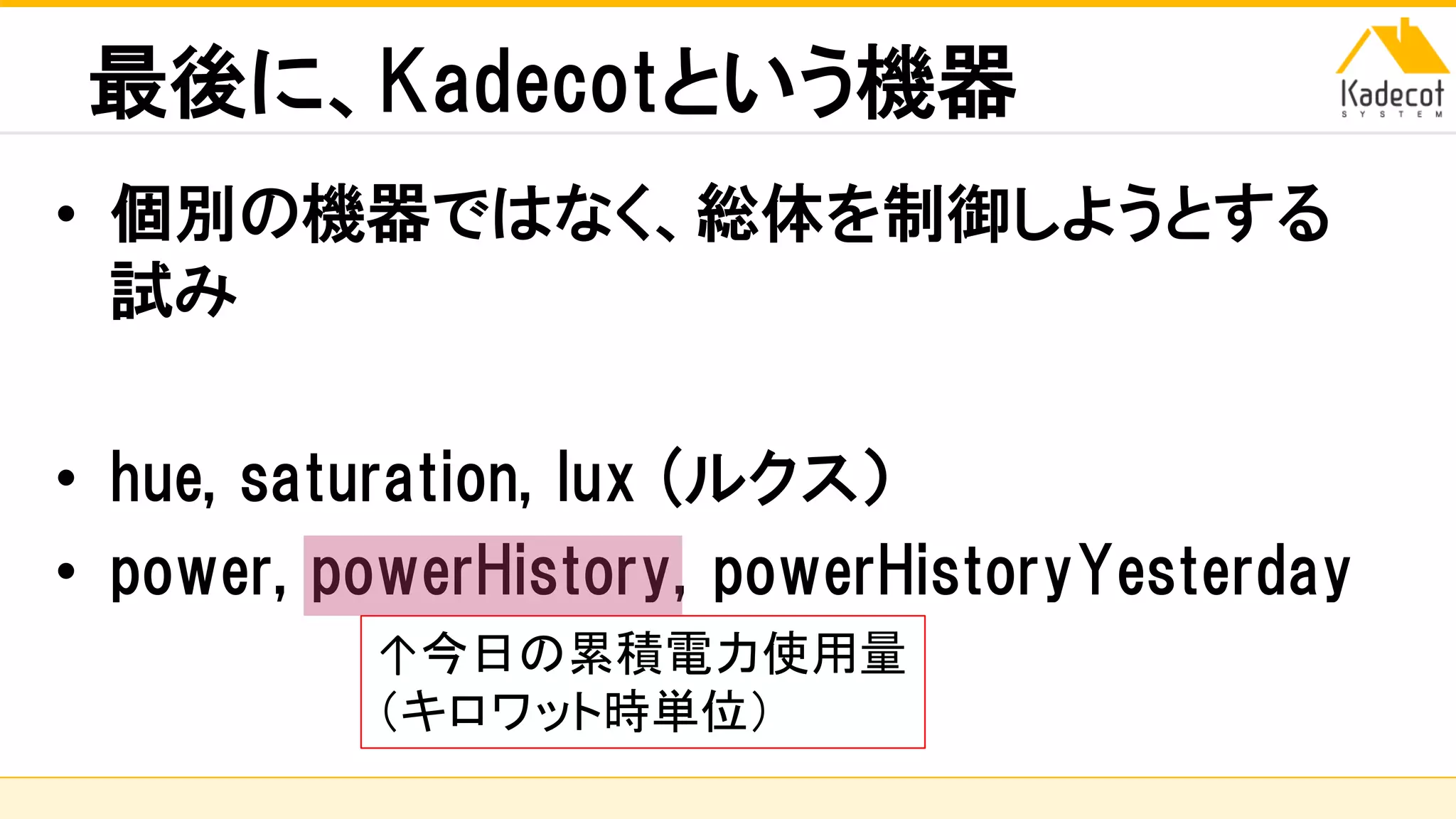 株式会社ソニーコンピュータサイエンス研究所
最後に、Kadecotという機器
• 個別の機器ではなく、総体を制御しようとする
試み
• hue, saturation, lux (ルクス）
• power, powerHistory, powerHistoryYesterday
↑今日の累積電力使用量
（キロワット時単位）
 
