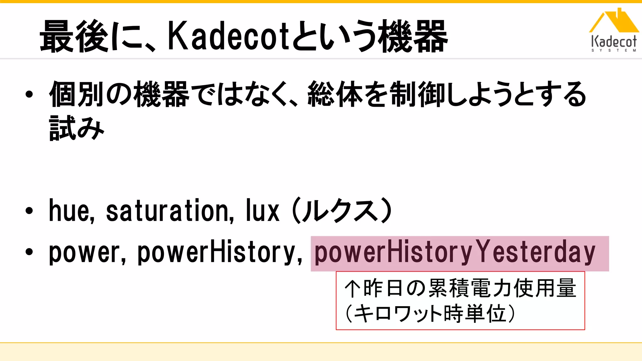 株式会社ソニーコンピュータサイエンス研究所
最後に、Kadecotという機器
• 個別の機器ではなく、総体を制御しようとする
試み
• hue, saturation, lux (ルクス）
• power, powerHistory, powerHistoryYesterday
↑昨日の累積電力使用量
（キロワット時単位）
 