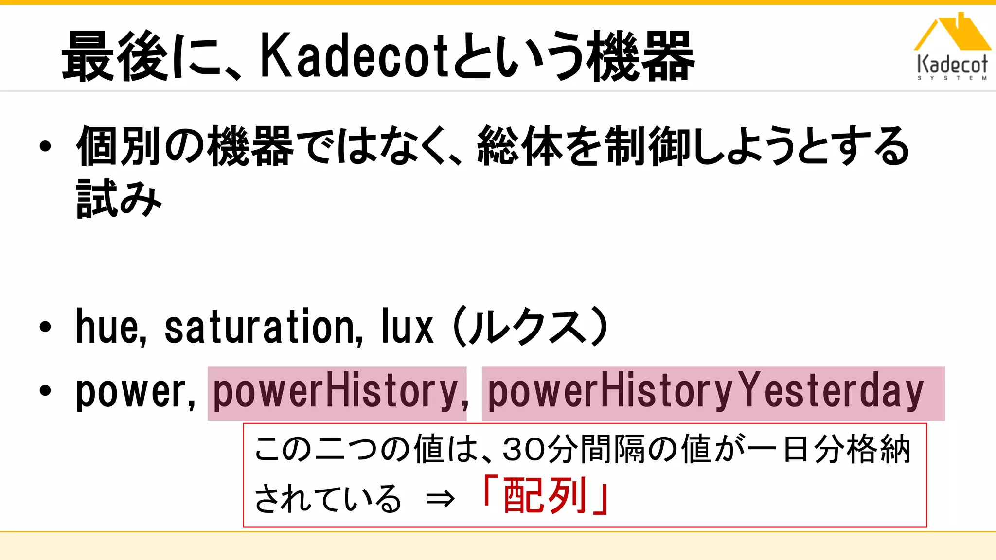 株式会社ソニーコンピュータサイエンス研究所
最後に、Kadecotという機器
• 個別の機器ではなく、総体を制御しようとする
試み
• hue, saturation, lux (ルクス）
• power, powerHistory, powerHistoryYesterday
この二つの値は、３０分間隔の値が一日分格納
されている ⇒ 「配列」
 