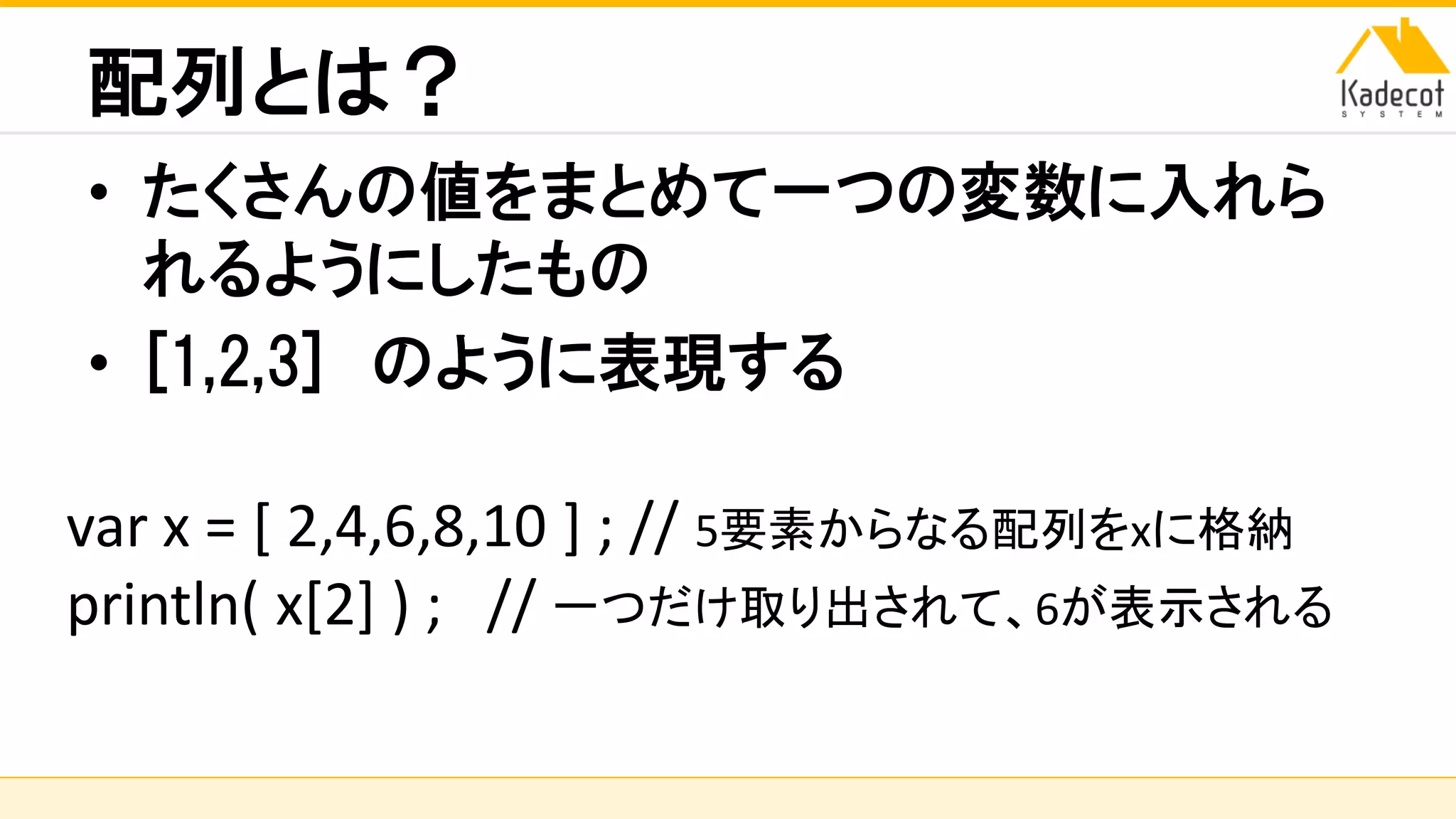 株式会社ソニーコンピュータサイエンス研究所
配列とは？
• たくさんの値をまとめて一つの変数に入れら
れるようにしたもの
• [1,2,3] のように表現する
var x = [ 2,4,6,8,10 ] ; // 5要素からなる配列をxに格納
println( x[2] ) ; // 一つだけ取り出されて、6が表示される
 